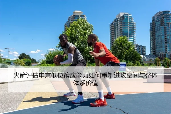 火箭评估申京低位策应能力如何重塑进攻空间与整体体系价值