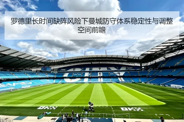 罗德里长时间缺阵风险下曼城防守体系稳定性与调整空间前瞻